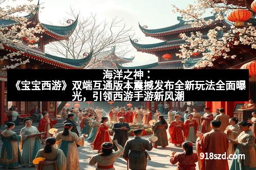 海洋之神：《宝宝西游》双端互通版本震撼发布全新玩法全面曝光，引领西游手游新风潮